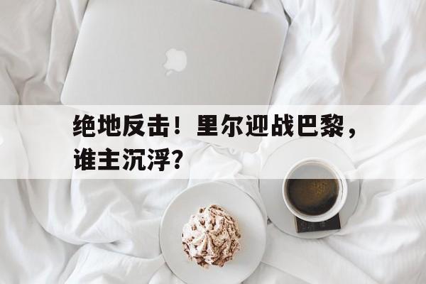 三亿体育体育直播-关于绝地反击！里尔迎战巴黎，谁主沉浮？的信息
